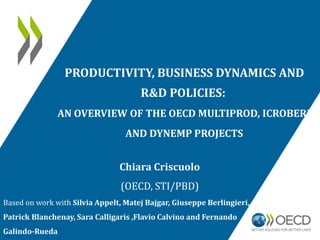 PRODUCTIVITY, BUSINESS DYNAMICS AND
R&D POLICIES:
AN OVERVIEW OF THE OECD MULTIPROD, ICROBERD
AND DYNEMP PROJECTS
Chiara Criscuolo
(OECD, STI/PBD)
Based on work with Silvia Appelt, Matej Bajgar, Giuseppe Berlingieri,
Patrick Blanchenay, Sara Calligaris ,Flavio Calvino and Fernando
Galindo-Rueda
 