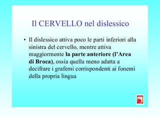 Il CERVELLO nel dislessico
• Il dislessico attiva poco le parti inferiori alla
sinistra del cervello, mentre attiva
maggiormente la parte anteriore (l’Area
di Broca), ossia quella meno adatta a
decifrare i grafemi corrispondenti ai fonemi
della propria lingua
 