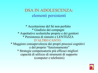 DSA IN ADOLESCENZA:
elementi persistenti
* Accettazione del Sé non perfetto
* Giudizio dei compagni
* Aspettative scolastiche proprie e dei genitori
* Persistenza di sintomi e LENTEZZA
D’ALTRO CANTO:
* Maggiore consapevolezza dei propri processi cognitivi
e del proprio “funzionamento”
* Strategie compensatorie più efficaci migliori
capacità di utilizzo di strumenti di supporto
(computer e telefonini)
 