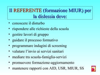 IlIl REFERENTEREFERENTE (formazione MIUR) per(formazione MIUR) per
la dislessia deve:la dislessia deve:
• conoscere il disturbo
• rispondere alle richieste della scuola
• gestire lavori di gruppo
• guidare il processo formativo
• programmare indagini di screening
• valutare l’invio ai servizi sanitari
• mediare tra scuola-famiglia-servizi
• promuovere formazione-aggiornamento
• mantenere rapporti con AID, USR, MIUR, SS
 