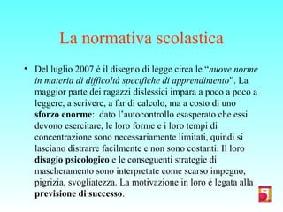 La normativa scolastica
• Del luglio 2007 è il disegno di legge circa le “nuove norme
in materia di difficoltà specifiche di apprendimento”. La
maggior parte dei ragazzi dislessici impara a poco a poco a
leggere, a scrivere, a far di calcolo, ma a costo di uno
sforzo enorme: dato l’autocontrollo esasperato che essi
devono esercitare, le loro forme e i loro tempi di
concentrazione sono necessariamente limitati, quindi si
lasciano distrarre facilmente e non sono costanti. Il loro
disagio psicologico e le conseguenti strategie di
mascheramento sono interpretate come scarso impegno,
pigrizia, svogliatezza. La motivazione in loro è legata alla
previsione di successo.
 