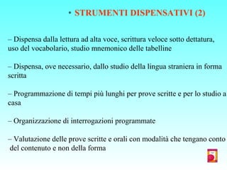 * STRUMENTI DISPENSATIVI (2)
– Dispensa dalla lettura ad alta voce, scrittura veloce sotto dettatura,
uso del vocabolario, studio mnemonico delle tabelline
– Dispensa, ove necessario, dallo studio della lingua straniera in forma
scritta
– Programmazione di tempi più lunghi per prove scritte e per lo studio a
casa
– Organizzazione di interrogazioni programmate
– Valutazione delle prove scritte e orali con modalità che tengano conto
del contenuto e non della forma
 