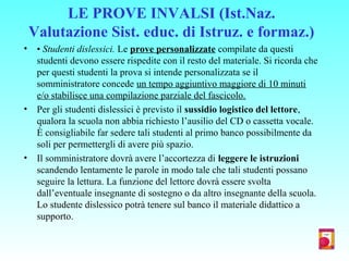 LE PROVE INVALSI (Ist.Naz.
Valutazione Sist. educ. di Istruz. e formaz.)
• • Studenti dislessici. Le prove personalizzate compilate da questi
studenti devono essere rispedite con il resto del materiale. Si ricorda che
per questi studenti la prova si intende personalizzata se il
somministratore concede un tempo aggiuntivo maggiore di 10 minuti
e/o stabilisce una compilazione parziale del fascicolo.
• Per gli studenti dislessici è previsto il sussidio logistico del lettore,
qualora la scuola non abbia richiesto l’ausilio del CD o cassetta vocale.
È consigliabile far sedere tali studenti al primo banco possibilmente da
soli per permettergli di avere più spazio.
• Il somministratore dovrà avere l’accortezza di leggere le istruzioni
scandendo lentamente le parole in modo tale che tali studenti possano
seguire la lettura. La funzione del lettore dovrà essere svolta
dall’eventuale insegnante di sostegno o da altro insegnante della scuola.
Lo studente dislessico potrà tenere sul banco il materiale didattico a
supporto.
 