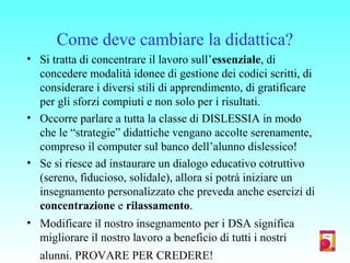Come deve cambiare la didattica?
• Si tratta di concentrare il lavoro sull’essenziale, di
concedere modalità idonee di gestione dei codici scritti, di
considerare i diversi stili di apprendimento, di gratificare
per gli sforzi compiuti e non solo per i risultati.
• Occorre parlare a tutta la classe di DISLESSIA in modo
che le “strategie” didattiche vengano accolte serenamente,
compreso il computer sul banco dell’alunno dislessico!
• Se si riesce ad instaurare un dialogo educativo cotruttivo
(sereno, fiducioso, solidale), allora si potrà iniziare un
insegnamento personalizzato che preveda anche esercizi di
concentrazione e rilassamento.
• Modificare il nostro insegnamento per i DSA significa
migliorare il nostro lavoro a beneficio di tutti i nostri
alunni. PROVARE PER CREDERE!
 