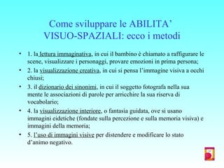 Come sviluppare le ABILITA’
VISUO-SPAZIALI: ecco i metodi
• 1. la lettura immaginativa, in cui il bambino è chiamato a raffigurare le
scene, visualizzare i personaggi, provare emozioni in prima persona;
• 2. la visualizzazione creativa, in cui si pensa l’immagine visiva a occhi
chiusi;
• 3. il dizionario dei sinonimi, in cui il soggetto fotografa nella sua
mente le associazioni di parole per arricchire la sua riserva di
vocabolario;
• 4. la visualizzazione interiore, o fantasia guidata, ove si usano
immagini eidetiche (fondate sulla percezione e sulla memoria visiva) e
immagini della memoria;
• 5. l’uso di immagini visive per distendere e modificare lo stato
d’animo negativo.
 