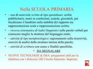 Nella SCUOLA PRIMARIA
• – uso di materiale scritto di tipo quotidiano: scritte
pubblicitarie, nomi su confezioni, scatole, giocattoli, per
focalizzare il bambino sulla stabilità del rapporto tra
rappresentazione orale e rappresentazione scritta;
• – ricerca sistematica di indici linguistici sulle parole verbali per
conoscere meglio la struttura del linguaggio orale;
• – attività di tipo metafonologico: ragionamenti sulla ricorsività,
esercizi di analisi della struttura interna della parola;
• – attività di scrittura con senso e finalità specifiche.
• DA SEGNALARE
• NUOVE TECNOLOGIE & DSA: programmi utili per la
didattica con i dislessici (III Circolo Sanremo- Imperia)
 