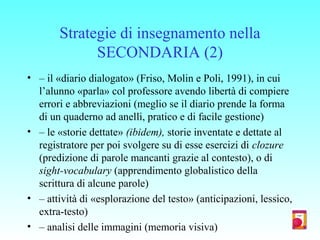 Strategie di insegnamento nella
SECONDARIA (2)
• – il «diario dialogato» (Friso, Molin e Poli, 1991), in cui
l’alunno «parla» col professore avendo libertà di compiere
errori e abbreviazioni (meglio se il diario prende la forma
di un quaderno ad anelli, pratico e di facile gestione)
• – le «storie dettate» (ibidem), storie inventate e dettate al
registratore per poi svolgere su di esse esercizi di clozure
(predizione di parole mancanti grazie al contesto), o di
sight-vocabulary (apprendimento globalistico della
scrittura di alcune parole)
• – attività di «esplorazione del testo» (anticipazioni, lessico,
extra-testo)
• – analisi delle immagini (memoria visiva)
 