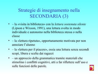 Strategie di insegnamento nella
SECONDARIA (3)
• – la «visita in biblioteca» con la lettura sostenuta silente
(Lipson e Wixson, 1991), una lettura svolta in modo
individuale e autonomo nella biblioteca stessa o nella
classe
• – la «lettura ripetuta», opportunamente motivata per non
annoiare l’alunno
• – la «lettura per il piacere», ossia una lettura senza secondi
scopi, libera e scelta dai ragazzi
• – un approccio della grammatica tramite materiali che
stimolino i conflitti cognitivi, atti a far riflettere sull’uso e
sulle funzioni delle parole.
 