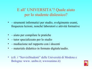 E all’ UNIVERSITA’? Quale aiuto
per lo studente dislessico?
• – strumenti informatici per studio, svolgimento esami,
frequenza lezioni, nonché laboratori e attività formative
• – aiuto per compilare le pratiche
• – tutor specializzato per lo studio
• – mediazione nel rapporto con i docenti
• – materiale didattico in formato digitale/audio.
• (cfr. i “ServiziStudenti” delle Università di Modena e
Bologna: www. unibo.it; wwwunimo.it)
 