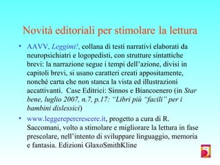 Novità editoriali per stimolare la lettura
• AAVV, Leggimi!, collana di testi narrativi elaborati da
neuropsichiatri e logopedisti, con strutture sintattiche
brevi: la narrazione segue i tempi dell’azione, divisi in
capitoli brevi, si usano caratteri creati appositamente,
nonché carta che non stanca la vista ed illustrazioni
accattivanti. Case Editrici: Sinnos e Biancoenero (in Star
bene, luglio 2007, n.7, p.17: “Libri più “facili” per i
bambini dislessici)
• www.leggerepercrescere.it, progetto a cura di R.
Saccomani, volto a stimolare e migliorare la lettura in fase
prescolare, nell’intento di sviluppare linguaggio, memoria
e fantasia. Edizioni GlaxoSmithKline
 