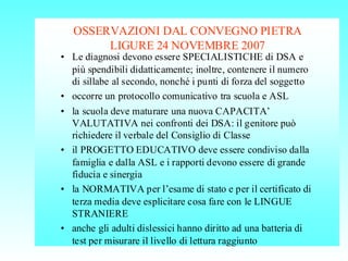 OSSERVAZIONI DAL CONVEGNO PIETRA
LIGURE 24 NOVEMBRE 2007
• Le diagnosi devono essere SPECIALISTICHE di DSA e
più spendibili didatticamente; inoltre, contenere il numero
di sillabe al secondo, nonché i punti di forza del soggetto
• occorre un protocollo comunicativo tra scuola e ASL
• la scuola deve maturare una nuova CAPACITA’
VALUTATIVA nei confronti dei DSA: il genitore può
richiedere il verbale del Consiglio di Classe
• il PROGETTO EDUCATIVO deve essere condiviso dalla
famiglia e dalla ASL e i rapporti devono essere di grande
fiducia e sinergia
• la NORMATIVA per l’esame di stato e per il certificato di
terza media deve esplicitare cosa fare con le LINGUE
STRANIERE
• anche gli adulti dislessici hanno diritto ad una batteria di
test per misurare il livello di lettura raggiunto
 