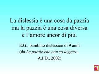 La dislessia è una cosa da pazzia
ma la pazzia è una cosa diversa
e l’amore ancor di più.
E.G., bambino dislessico di 9 anni
(da Le poesie che non so leggere,
A.I.D., 2002)
 