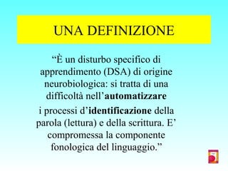 UNA DEFINIZIONE
“È un disturbo specifico di
apprendimento (DSA) di origine
neurobiologica: si tratta di una
difficoltà nell’automatizzare
i processi d’identificazione della
parola (lettura) e della scrittura. E’
compromessa la componente
fonologica del linguaggio.”
 