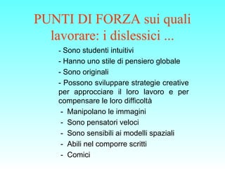 PUNTI DI FORZA sui quali
lavorare: i dislessici ...
-- Sono studenti intuitivi
- Hanno uno stile di pensiero globale
- Sono originali
- Possono sviluppare strategie creative
per approcciare il loro lavoro e per
compensare le loro difficoltà
- Manipolano le immagini
- Sono pensatori veloci
- Sono sensibili ai modelli spaziali
- Abili nel comporre scritti
- Comici
 