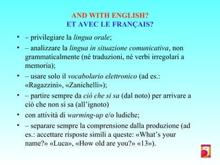 AND WITH ENGLISH?
ET AVEC LE FRANÇAIS?
• – privilegiare la lingua orale;
• – analizzare la lingua in situazione comunicativa, non
grammaticalmente (né traduzioni, né verbi irregolari a
memoria);
• – usare solo il vocabolario elettronico (ad es.:
«Ragazzini», «Zanichelli»);
• – partire sempre da ciò che si sa (dal noto) per arrivare a
ciò che non si sa (all’ignoto)
• con attività di warming-up e/o ludiche;
• – separare sempre la comprensione dalla produzione (ad
es.: accettare risposte simili a queste: «What’s your
name?» «Luca», «How old are you?» «13»).
 