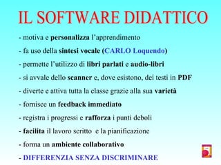 - motiva e personalizza l’apprendimento
- fa uso della sintesi vocale (CARLO Loquendo)
- permette l’utilizzo di libri parlati e audio-libri
- si avvale dello scanner e, dove esistono, dei testi in PDF
- diverte e attiva tutta la classe grazie alla sua varietà
- fornisce un feedback immediato
- registra i progressi e rafforza i punti deboli
- facilita il lavoro scritto e la pianificazione
- forma un ambiente collaborativo
- DIFFERENZIA SENZA DISCRIMINARE
 