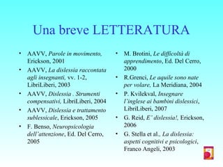 Una breve LETTERATURA
• AAVV, Parole in movimento,
Erickson, 2001
• AAVV, La dislessia raccontata
agli insegnanti, vv. 1-2,
LibriLiberi, 2003
• AAVV, Dislessia . Strumenti
compensativi, LibriLiberi, 2004
• AAVV, Dislessia e trattamento
sublessicale, Erickson, 2005
• F. Benso, Neuropsicologia
dell’attenzione, Ed. Del Cerro,
2005
• M. Brotini, Le difficoltà di
apprendimento, Ed. Del Cerro,
2000
• R.Grenci, Le aquile sono nate
per volare, La Meridiana, 2004
• P. Kvilekval, Insegnare
l’inglese ai bambini dislessici,
LibriLiberi, 2007
• G. Reid, E’ dislessia!, Erickson,
2006
• G. Stella et al., La dislessia:
aspetti cognitivi e psicologici,
Franco Angeli, 2003
 
