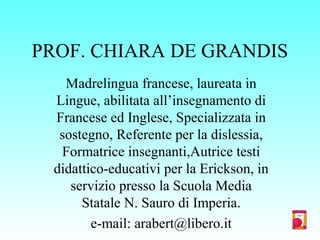 PROF. CHIARA DE GRANDIS
Madrelingua francese, laureata in
Lingue, abilitata all’insegnamento di
Francese ed Inglese, Specializzata in
sostegno, Referente per la dislessia,
Formatrice insegnanti,Autrice testi
didattico-educativi per la Erickson, in
servizio presso la Scuola Media
Statale N. Sauro di Imperia.
e-mail: arabert@libero.it
 