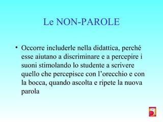 Le NON-PAROLE
• Occorre includerle nella didattica, perché
esse aiutano a discriminare e a percepire i
suoni stimolando lo studente a scrivere
quello che percepisce con l’orecchio e con
la bocca, quando ascolta e ripete la nuova
parola
 