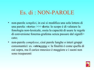 Es. di : NON-PAROLE
• non-parole semplici, in cui si modifica una sola lettera di
una parola: «torta» >>> dorta: lo scopo è di valutare la
fonologia non-lessicale, ossia la capacità di usare le regole
di conversione fonema-grafema senza passare dal signifi=
cato;
• non-parole complesse, cioè parole lunghe o interi gruppi
consonantici: es. «stracoma »: la finalità è come quella di
cui sopra, ma il carico mnesico è maggiore e i suoni non
sono trasparenti
 