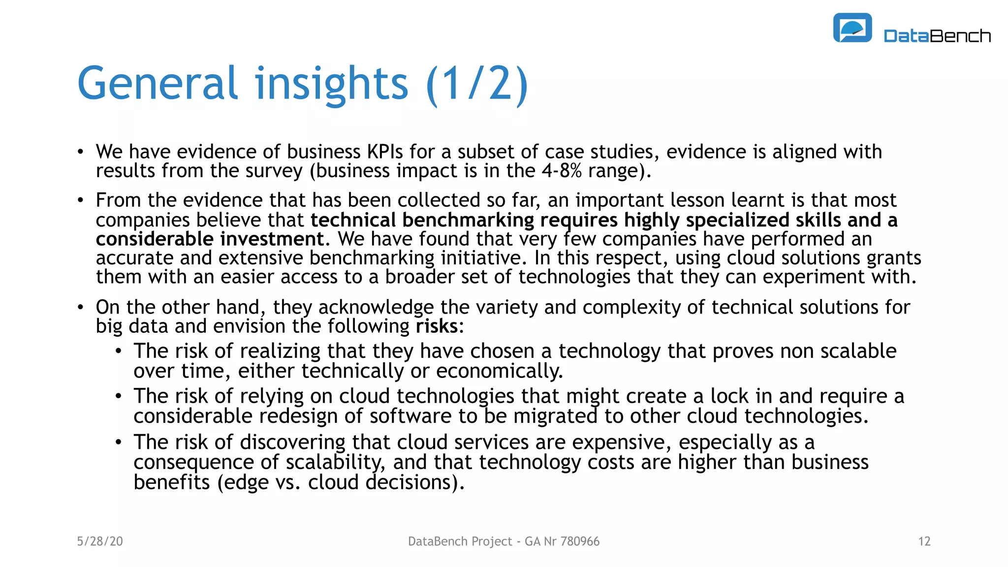 General insights (1/2)
• We have evidence of business KPIs for a subset of case studies, evidence is aligned with
results from the survey (business impact is in the 4-8% range).
• From the evidence that has been collected so far, an important lesson learnt is that most
companies believe that technical benchmarking requires highly specialized skills and a
considerable investment. We have found that very few companies have performed an
accurate and extensive benchmarking initiative. In this respect, using cloud solutions grants
them with an easier access to a broader set of technologies that they can experiment with.
• On the other hand, they acknowledge the variety and complexity of technical solutions for
big data and envision the following risks:
• The risk of realizing that they have chosen a technology that proves non scalable
over time, either technically or economically.
• The risk of relying on cloud technologies that might create a lock in and require a
considerable redesign of software to be migrated to other cloud technologies.
• The risk of discovering that cloud services are expensive, especially as a
consequence of scalability, and that technology costs are higher than business
benefits (edge vs. cloud decisions).
5/28/20 DataBench Project - GA Nr 780966 12
 