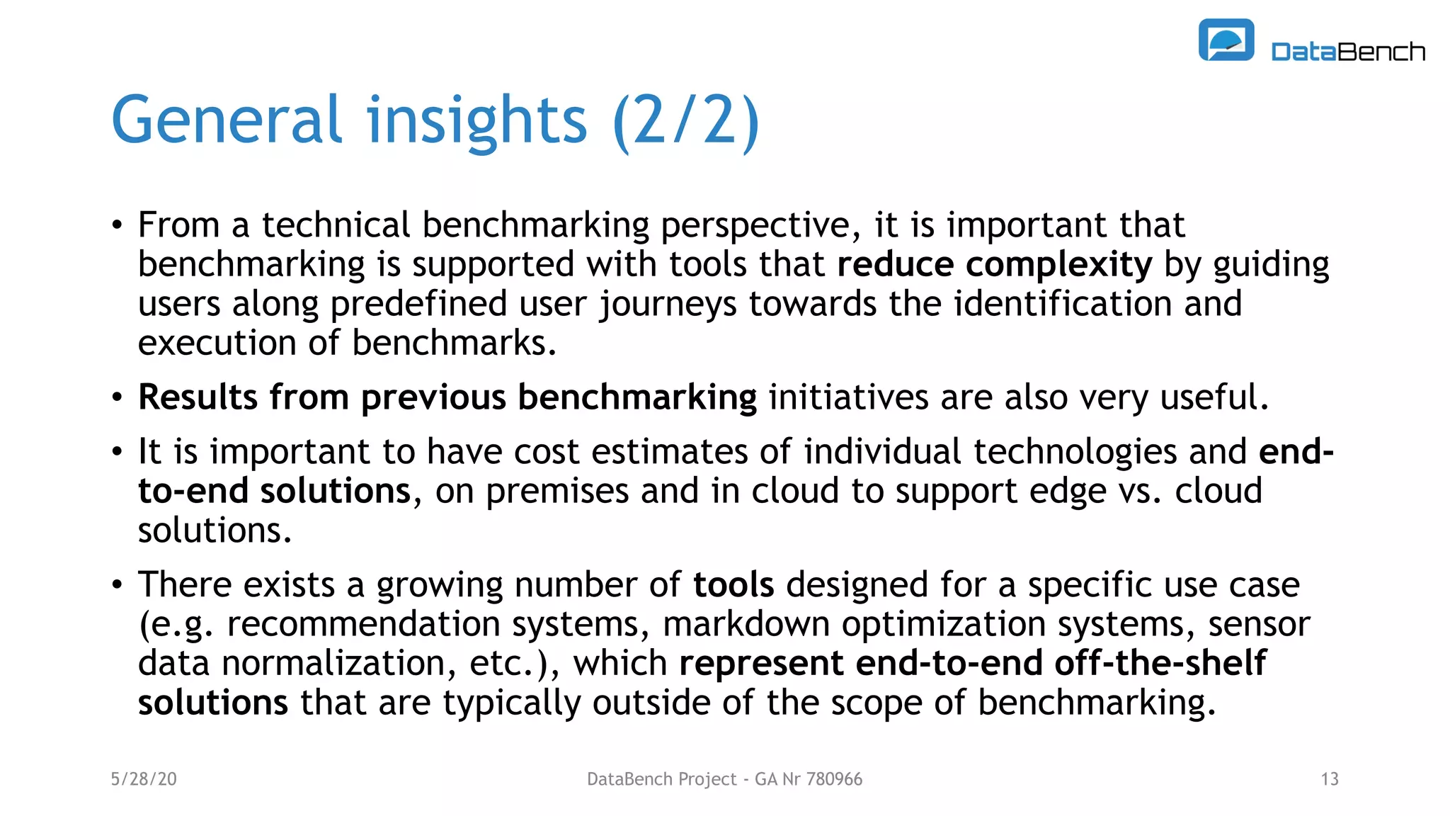 General insights (2/2)
• From a technical benchmarking perspective, it is important that
benchmarking is supported with tools that reduce complexity by guiding
users along predefined user journeys towards the identification and
execution of benchmarks.
• Results from previous benchmarking initiatives are also very useful.
• It is important to have cost estimates of individual technologies and end-
to-end solutions, on premises and in cloud to support edge vs. cloud
solutions.
• There exists a growing number of tools designed for a specific use case
(e.g. recommendation systems, markdown optimization systems, sensor
data normalization, etc.), which represent end-to-end off-the-shelf
solutions that are typically outside of the scope of benchmarking.
5/28/20 DataBench Project - GA Nr 780966 13
 