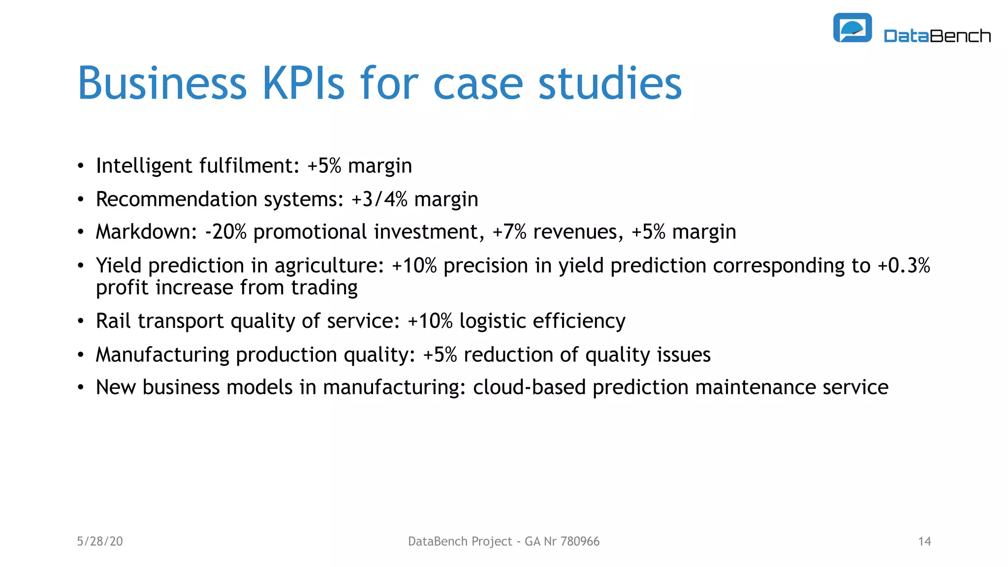 Business KPIs for case studies
• Intelligent fulfilment: +5% margin
• Recommendation systems: +3/4% margin
• Markdown: -20% promotional investment, +7% revenues, +5% margin
• Yield prediction in agriculture: +10% precision in yield prediction corresponding to +0.3%
profit increase from trading
• Rail transport quality of service: +10% logistic efficiency
• Manufacturing production quality: +5% reduction of quality issues
• New business models in manufacturing: cloud-based prediction maintenance service
5/28/20 14DataBench Project - GA Nr 780966
 