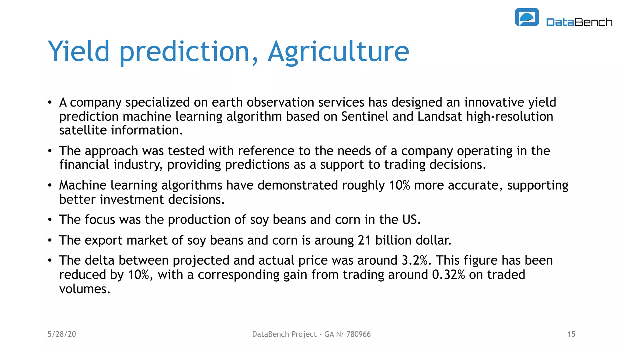 Yield prediction, Agriculture
5/28/20 15
• A company specialized on earth observation services has designed an innovative yield
prediction machine learning algorithm based on Sentinel and Landsat high-resolution
satellite information.
• The approach was tested with reference to the needs of a company operating in the
financial industry, providing predictions as a support to trading decisions.
• Machine learning algorithms have demonstrated roughly 10% more accurate, supporting
better investment decisions.
• The focus was the production of soy beans and corn in the US.
• The export market of soy beans and corn is aroung 21 billion dollar.
• The delta between projected and actual price was around 3.2%. This figure has been
reduced by 10%, with a corresponding gain from trading around 0.32% on traded
volumes.
DataBench Project - GA Nr 780966
 