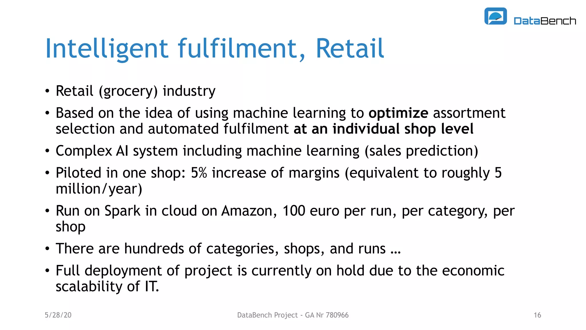 Intelligent fulfilment, Retail
• Retail (grocery) industry
• Based on the idea of using machine learning to optimize assortment
selection and automated fulfilment at an individual shop level
• Complex AI system including machine learning (sales prediction)
• Piloted in one shop: 5% increase of margins (equivalent to roughly 5
million/year)
• Run on Spark in cloud on Amazon, 100 euro per run, per category, per
shop
• There are hundreds of categories, shops, and runs …
• Full deployment of project is currently on hold due to the economic
scalability of IT.
5/28/20 DataBench Project - GA Nr 780966 16
 