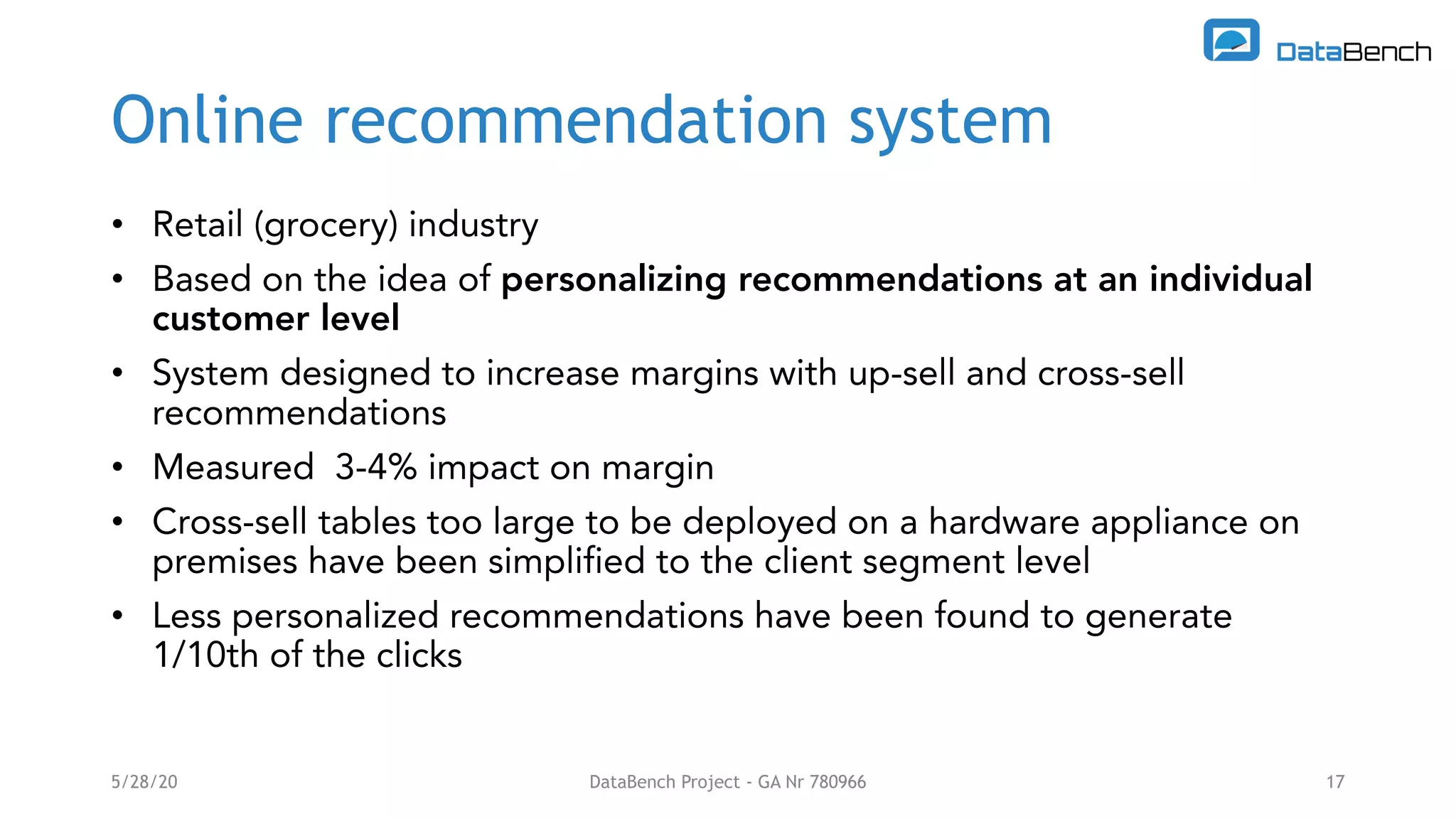Online recommendation system
• Retail (grocery) industry
• Based on the idea of personalizing recommendations at an individual
customer level
• System designed to increase margins with up-sell and cross-sell
recommendations
• Measured 3-4% impact on margin
• Cross-sell tables too large to be deployed on a hardware appliance on
premises have been simplified to the client segment level
• Less personalized recommendations have been found to generate
1/10th of the clicks
5/28/20 DataBench Project - GA Nr 780966 17
 