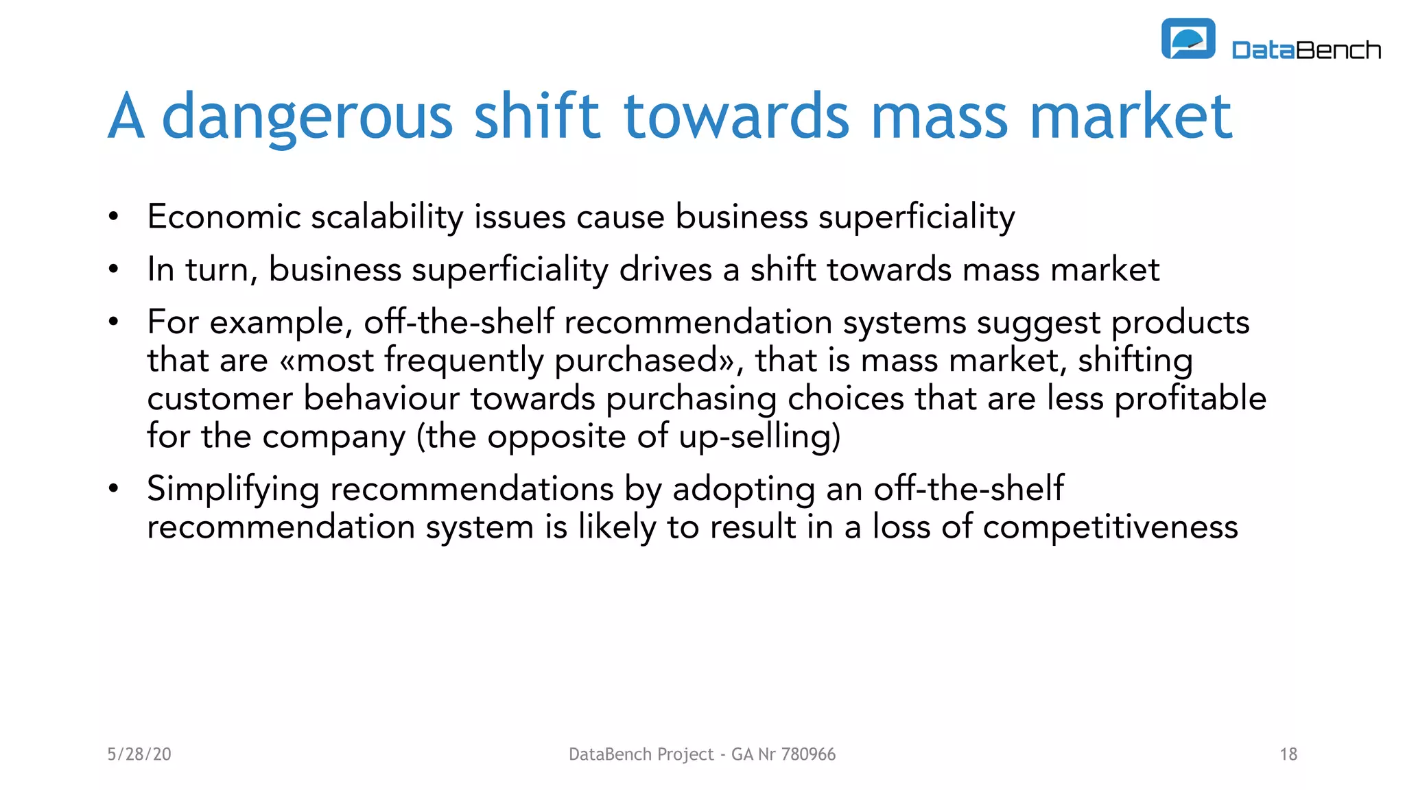 A dangerous shift towards mass market
• Economic scalability issues cause business superficiality
• In turn, business superficiality drives a shift towards mass market
• For example, off-the-shelf recommendation systems suggest products
that are «most frequently purchased», that is mass market, shifting
customer behaviour towards purchasing choices that are less profitable
for the company (the opposite of up-selling)
• Simplifying recommendations by adopting an off-the-shelf
recommendation system is likely to result in a loss of competitiveness
5/28/20 DataBench Project - GA Nr 780966 18
 