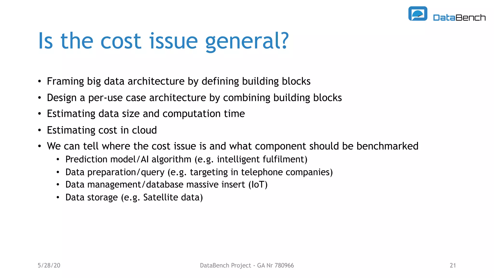 Is the cost issue general?
• Framing big data architecture by defining building blocks
• Design a per-use case architecture by combining building blocks
• Estimating data size and computation time
• Estimating cost in cloud
• We can tell where the cost issue is and what component should be benchmarked
• Prediction model/AI algorithm (e.g. intelligent fulfilment)
• Data preparation/query (e.g. targeting in telephone companies)
• Data management/database massive insert (IoT)
• Data storage (e.g. Satellite data)
5/28/20 21DataBench Project - GA Nr 780966
 