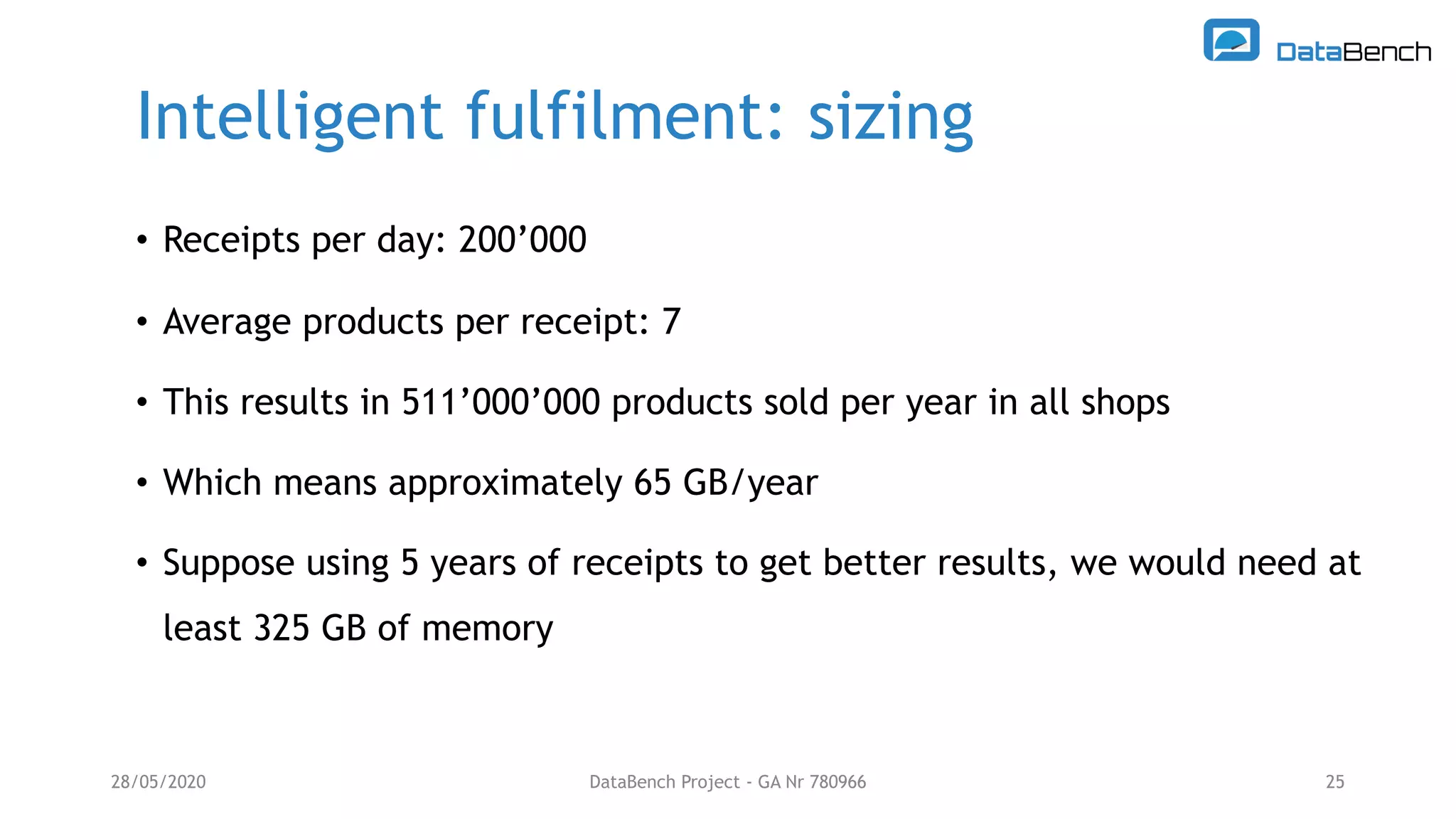 Intelligent fulfilment: sizing
28/05/2020 DataBench Project - GA Nr 780966 25
• Receipts per day: 200’000
• Average products per receipt: 7
• This results in 511’000’000 products sold per year in all shops
• Which means approximately 65 GB/year
• Suppose using 5 years of receipts to get better results, we would need at
least 325 GB of memory
 