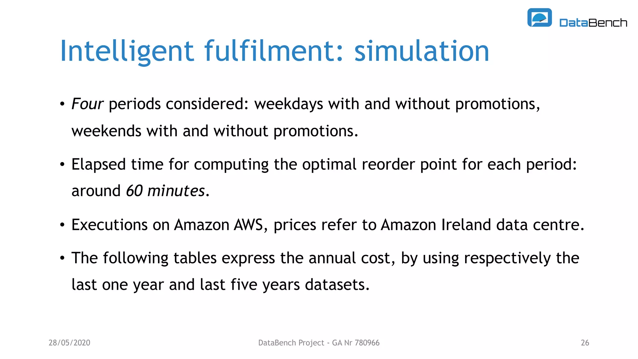 Intelligent fulfilment: simulation
28/05/2020 DataBench Project - GA Nr 780966 26
• Four periods considered: weekdays with and without promotions,
weekends with and without promotions.
• Elapsed time for computing the optimal reorder point for each period:
around 60 minutes.
• Executions on Amazon AWS, prices refer to Amazon Ireland data centre.
• The following tables express the annual cost, by using respectively the
last one year and last five years datasets.
 