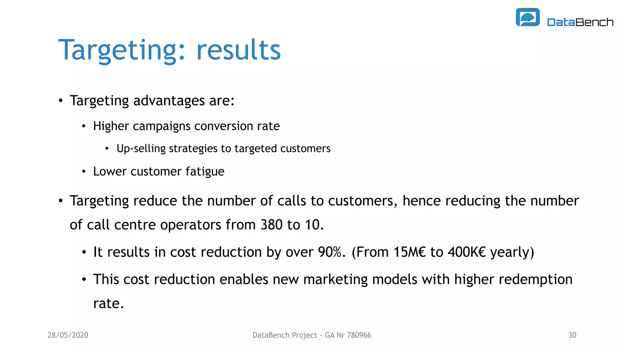 Targeting: results
28/05/2020 DataBench Project - GA Nr 780966 30
• Targeting advantages are:
• Higher campaigns conversion rate
• Up-selling strategies to targeted customers
• Lower customer fatigue
• Targeting reduce the number of calls to customers, hence reducing the number
of call centre operators from 380 to 10.
• It results in cost reduction by over 90%. (From 15M€ to 400K€ yearly)
• This cost reduction enables new marketing models with higher redemption
rate.
 
