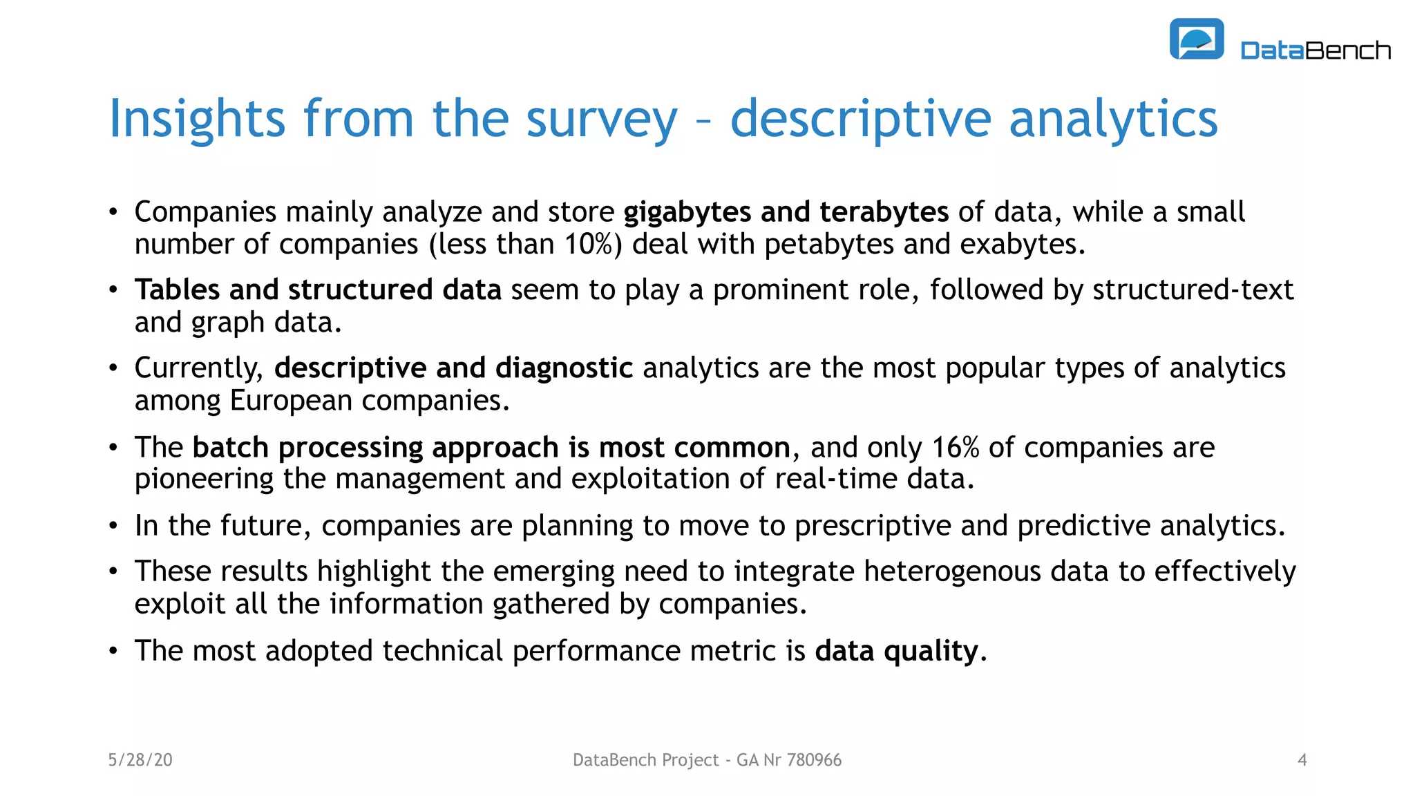 Insights from the survey – descriptive analytics
• Companies mainly analyze and store gigabytes and terabytes of data, while a small
number of companies (less than 10%) deal with petabytes and exabytes.
• Tables and structured data seem to play a prominent role, followed by structured-text
and graph data.
• Currently, descriptive and diagnostic analytics are the most popular types of analytics
among European companies.
• The batch processing approach is most common, and only 16% of companies are
pioneering the management and exploitation of real-time data.
• In the future, companies are planning to move to prescriptive and predictive analytics.
• These results highlight the emerging need to integrate heterogenous data to effectively
exploit all the information gathered by companies.
• The most adopted technical performance metric is data quality.
5/28/20 DataBench Project - GA Nr 780966 4
 