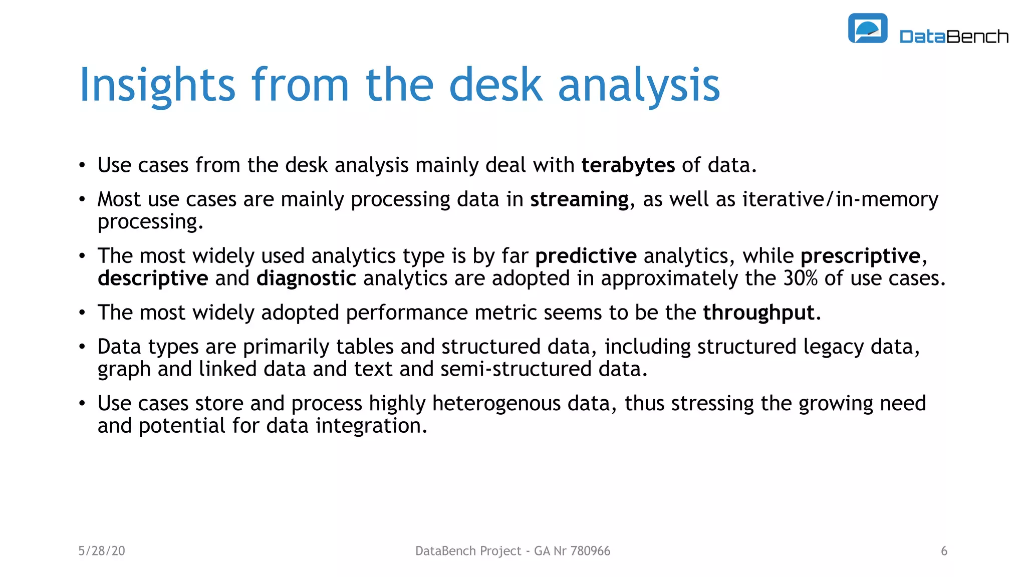 Insights from the desk analysis
• Use cases from the desk analysis mainly deal with terabytes of data.
• Most use cases are mainly processing data in streaming, as well as iterative/in-memory
processing.
• The most widely used analytics type is by far predictive analytics, while prescriptive,
descriptive and diagnostic analytics are adopted in approximately the 30% of use cases.
• The most widely adopted performance metric seems to be the throughput.
• Data types are primarily tables and structured data, including structured legacy data,
graph and linked data and text and semi-structured data.
• Use cases store and process highly heterogenous data, thus stressing the growing need
and potential for data integration.
5/28/20 DataBench Project - GA Nr 780966 6
 