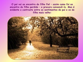 O pai vai ao encontro do filho fiel – assim como foi ao encontro do filho perdido – e procura convencê-lo. Mas é evidente o contraste entre os sentimentos do pai e os do filho mais velho: 