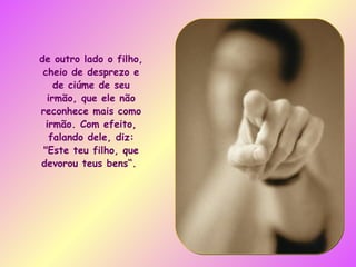 de outro lado o filho, cheio de desprezo e de ciúme de seu irmão, que ele não reconhece mais como irmão. Com efeito, falando dele, diz: "Este teu filho, que devorou teus bens“.  