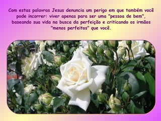 Com estas palavras Jesus denuncia um perigo em que também você pode incorrer: viver apenas para ser uma "pessoa de bem", baseando sua vida na busca da perfeição e criticando os irmãos "menos perfeitos" que você. 