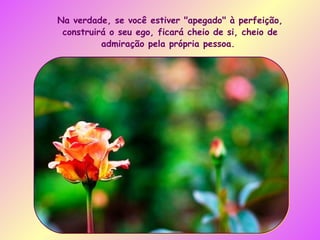 Na verdade, se você estiver "apegado" à perfeição, construirá o seu ego, ficará cheio de si, cheio de admiração pela própria pessoa.  
