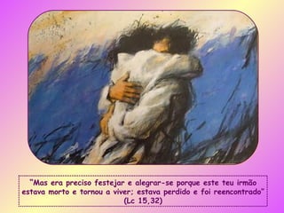 “ Mas era preciso festejar e alegrar-se porque este teu irmão estava morto e tornou a viver; estava perdido e foi reencontrado” (Lc 15,32) 