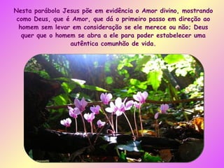 Nesta parábola Jesus põe em evidência o Amor divino, mostrando como Deus, que é Amor, que dá o primeiro passo em direção ao homem sem levar em consideração se ele merece ou não; Deus quer que o homem se abra a ele para poder estabelecer uma autêntica comunhão de vida. 