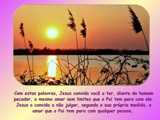 Com estas palavras, Jesus convida você a ter, diante do homem pecador, o mesmo amor sem limites que o Pai tem para com ele. Jesus o convida a não julgar, segundo a sua própria medida, o amor que o Pai tem para com qualquer pessoa.  