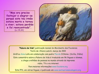 “ Palavra de Vida”,  publicação mensal do Movimento dos Focolares. Texto de: Chiara Lubich, março de 2001   Gráfica  Anna  Lollo  em colaboração com padre  Placido  D’Omina   (Sicília, Itália)  Este comentário sobre a Palavra de Vida é traduzido em 96 línguas e idiomas,  e chega a milhões de pessoas no mundo através da imprensa  rádio, TV e via internet. Para maiores informações  www.focolare.org   Este PPS, em várias línguas, é publicado em  www.santuariosancalogero.org   "Mas era preciso festejar e alegrar-se porque este teu irmão estava morto e tornou a viver; estava perdido e foi reencontrado“.   ( Lc  15,32)  