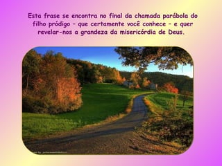Esta frase se encontra no final da chamada parábola do filho pródigo – que certamente você conhece – e quer revelar-nos a grandeza da misericórdia de Deus.  