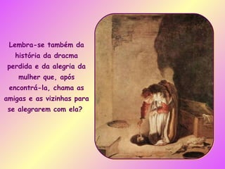 Lembra-se também da história da dracma perdida e da alegria da mulher que, após encontrá-la, chama as amigas e as vizinhas para se alegrarem com ela?  