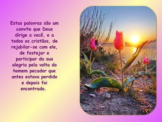 Estas palavras são um convite que Deus dirige a você, e a todos os cristãos, de rejubilar-se com ele, de festejar e participar da sua alegria pela volta do homem pecador que antes estava perdido e depois foi encontrado.  