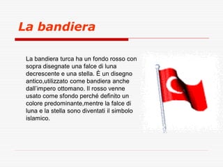 La bandiera
La bandiera turca ha un fondo rosso con
sopra disegnate una falce di luna
decrescente e una stella. È un disegno
antico,utilizzato come bandiera anche
dall’impero ottomano. Il rosso venne
usato come sfondo perché definito un
colore predominante,mentre la falce di
luna e la stella sono diventati il simbolo
islamico.

 