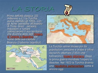 LA STORIA
Prima dell’età classica (III
millennio a.C.) la Turchia
aveva ospitato gli hittiti. Con
gli Achei assistette all’assedio
di Troia. Greci , persiani,
macedoni e romani
colonizzarono il suo territorio
che divenne sede dell’Impero
d’ Oriente o Bizantino dal
nome della sua capitale
Bisanzio (l’odierna Istambul)
La Turchia venne invasa poi da
popolazioni persiane e arabe e infine
dai turchi ottomani (1453) che
formarono l’impero ottomano. Dopo
la prima guerra mondiale l’impero si
dissolse. Nel 1923 la Turchia diventa
una repubblica parlamentare come è
ancora oggi.

 